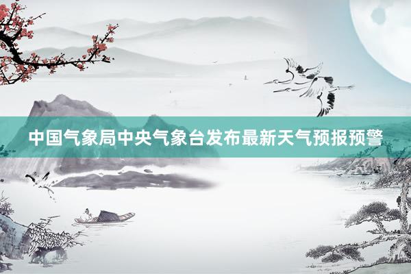 中国气象局中央气象台发布最新天气预报预警